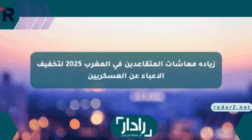 زيادة معاشات المتقاعدين في المغرب 2025 لتخفيف الأعباء عن العسكريين